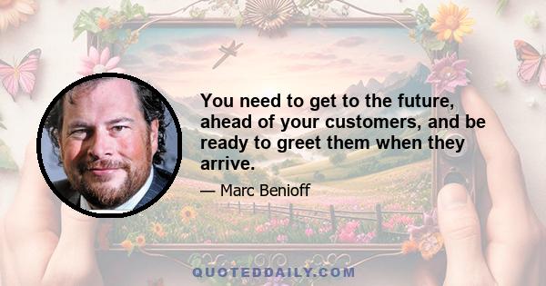 You need to get to the future, ahead of your customers, and be ready to greet them when they arrive.