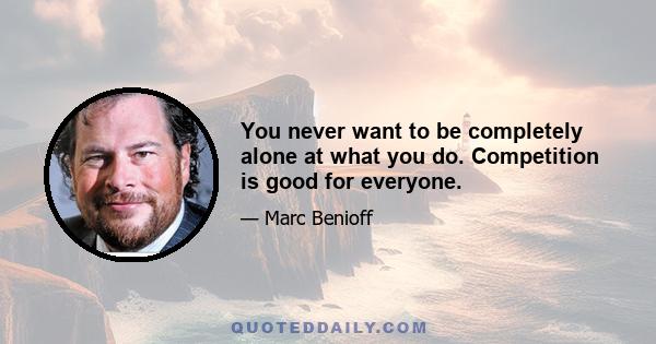 You never want to be completely alone at what you do. Competition is good for everyone.