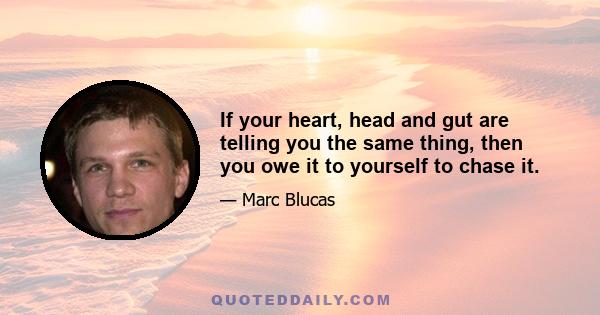 If your heart, head and gut are telling you the same thing, then you owe it to yourself to chase it.