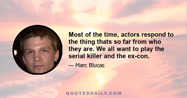 Most of the time, actors respond to the thing thats so far from who they are. We all want to play the serial killer and the ex-con.