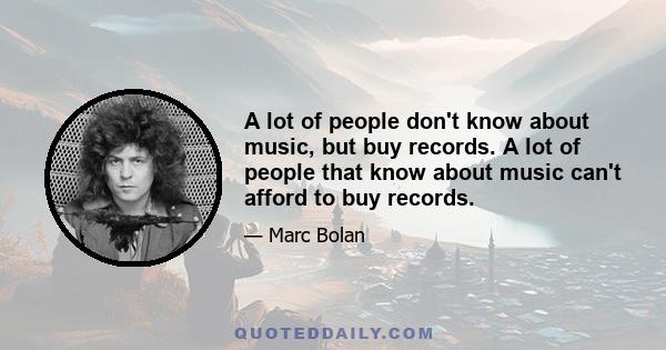 A lot of people don't know about music, but buy records. A lot of people that know about music can't afford to buy records.