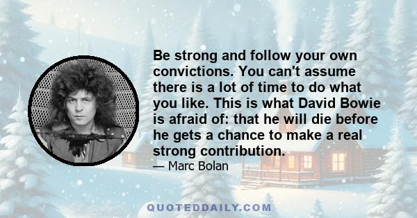 Be strong and follow your own convictions. You can't assume there is a lot of time to do what you like. This is what David Bowie is afraid of: that he will die before he gets a chance to make a real strong contribution.