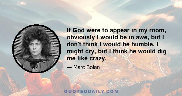 If God were to appear in my room, obviously I would be in awe, but I don't think I would be humble. I might cry, but I think he would dig me like crazy.