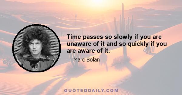 Time passes so slowly if you are unaware of it and so quickly if you are aware of it.