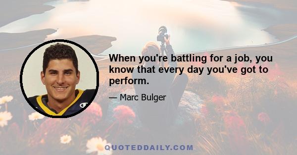 When you're battling for a job, you know that every day you've got to perform.