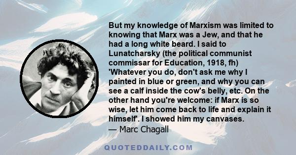 But my knowledge of Marxism was limited to knowing that Marx was a Jew, and that he had a long white beard. I said to Lunatcharsky (the political communist commissar for Education, 1918, fh) 'Whatever you do, don't ask