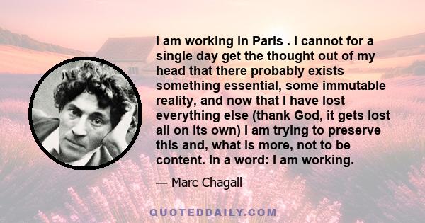 I am working in Paris . I cannot for a single day get the thought out of my head that there probably exists something essential, some immutable reality, and now that I have lost everything else (thank God, it gets lost