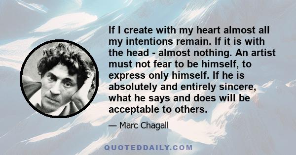 If I create with my heart almost all my intentions remain. If it is with the head - almost nothing. An artist must not fear to be himself, to express only himself. If he is absolutely and entirely sincere, what he says