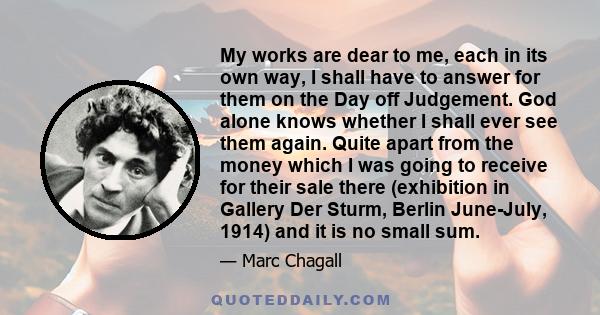 My works are dear to me, each in its own way, I shall have to answer for them on the Day off Judgement. God alone knows whether I shall ever see them again. Quite apart from the money which I was going to receive for