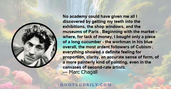 No academy could have given me all I discovered by getting my teeth into the exhibitions, the shop windows, and the museums of Paris . Beginning with the market - where, for lack of money, I bought only a piece of a