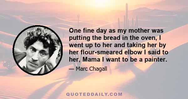 One fine day as my mother was putting the bread in the oven, I went up to her and taking her by her flour-smeared elbow I said to her, Mama I want to be a painter.