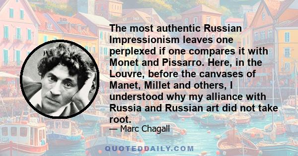 The most authentic Russian Impressionism leaves one perplexed if one compares it with Monet and Pissarro. Here, in the Louvre, before the canvases of Manet, Millet and others, I understood why my alliance with Russia