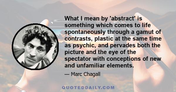 What I mean by 'abstract' is something which comes to life spontaneously through a gamut of contrasts, plastic at the same time as psychic, and pervades both the picture and the eye of the spectator with conceptions of