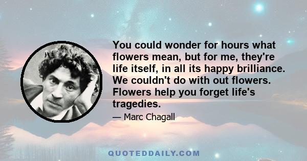 You could wonder for hours what flowers mean, but for me, they're life itself, in all its happy brilliance. We couldn't do with out flowers. Flowers help you forget life's tragedies.