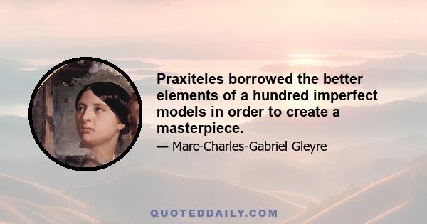 Praxiteles borrowed the better elements of a hundred imperfect models in order to create a masterpiece.