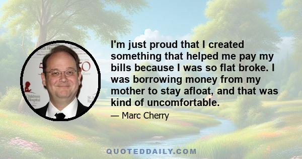 I'm just proud that I created something that helped me pay my bills because I was so flat broke. I was borrowing money from my mother to stay afloat, and that was kind of uncomfortable.