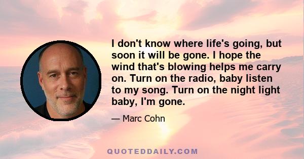 I don't know where life's going, but soon it will be gone. I hope the wind that's blowing helps me carry on. Turn on the radio, baby listen to my song. Turn on the night light baby, I'm gone.