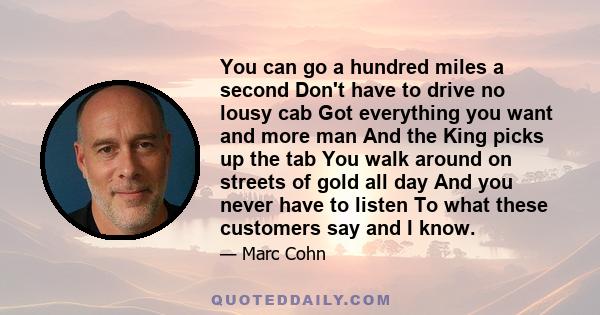 You can go a hundred miles a second Don't have to drive no lousy cab Got everything you want and more man And the King picks up the tab You walk around on streets of gold all day And you never have to listen To what