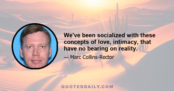 We've been socialized with these concepts of love, intimacy, that have no bearing on reality.