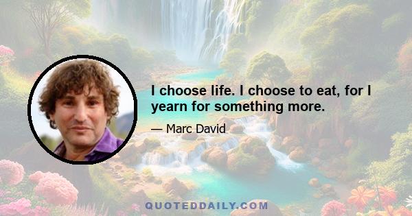 I choose life. I choose to eat, for I yearn for something more.