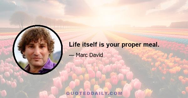 Life itself is your proper meal.