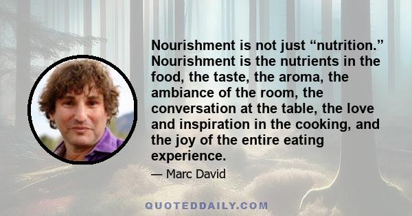 Nourishment is not just “nutrition.” Nourishment is the nutrients in the food, the taste, the aroma, the ambiance of the room, the conversation at the table, the love and inspiration in the cooking, and the joy of the