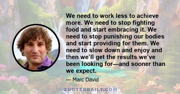 We need to work less to achieve more. We need to stop fighting food and start embracing it. We need to stop punishing our bodies and start providing for them. We need to slow down and enjoy and then we’ll get the