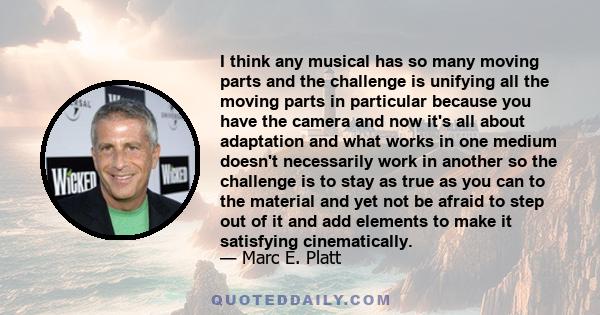 I think any musical has so many moving parts and the challenge is unifying all the moving parts in particular because you have the camera and now it's all about adaptation and what works in one medium doesn't