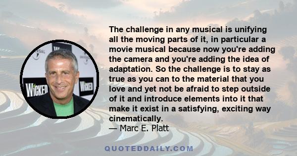 The challenge in any musical is unifying all the moving parts of it, in particular a movie musical because now you're adding the camera and you're adding the idea of adaptation. So the challenge is to stay as true as