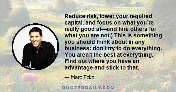 Reduce risk, lower your required capital, and focus on what you’re really good at—and hire others for what you are not.) This is something you should think about in any business: don’t try to do everything. You aren’t