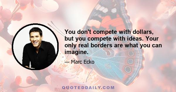 You don't compete with dollars, but you compete with ideas. Your only real borders are what you can imagine.