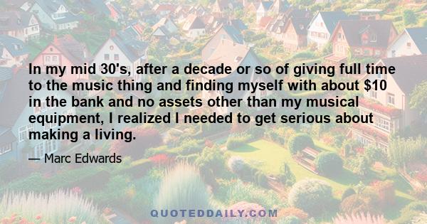 In my mid 30's, after a decade or so of giving full time to the music thing and finding myself with about $10 in the bank and no assets other than my musical equipment, I realized I needed to get serious about making a