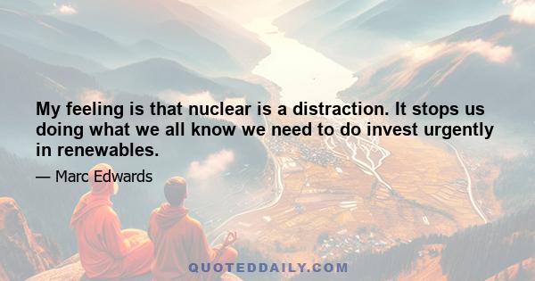 My feeling is that nuclear is a distraction. It stops us doing what we all know we need to do invest urgently in renewables.