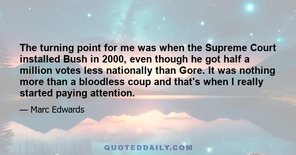 The turning point for me was when the Supreme Court installed Bush in 2000, even though he got half a million votes less nationally than Gore. It was nothing more than a bloodless coup and that's when I really started