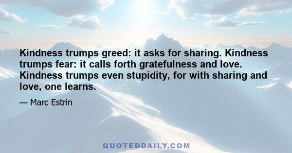 Kindness trumps greed: it asks for sharing. Kindness trumps fear: it calls forth gratefulness and love. Kindness trumps even stupidity, for with sharing and love, one learns.