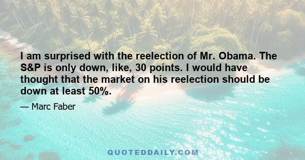 I am surprised with the reelection of Mr. Obama. The S&P is only down, like, 30 points. I would have thought that the market on his reelection should be down at least 50%.