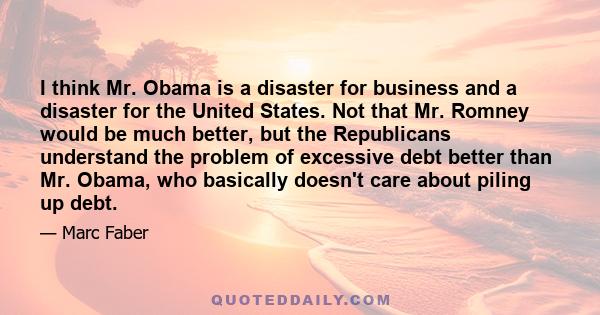 I think Mr. Obama is a disaster for business and a disaster for the United States. Not that Mr. Romney would be much better, but the Republicans understand the problem of excessive debt better than Mr. Obama, who