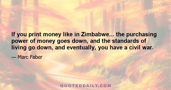 If you print money like in Zimbabwe... the purchasing power of money goes down, and the standards of living go down, and eventually, you have a civil war.