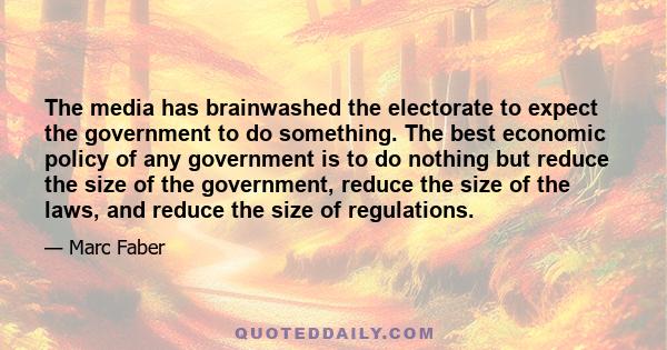 The media has brainwashed the electorate to expect the government to do something. The best economic policy of any government is to do nothing but reduce the size of the government, reduce the size of the laws, and