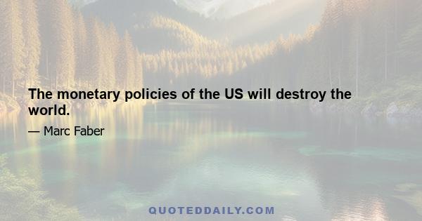 The monetary policies of the US will destroy the world.