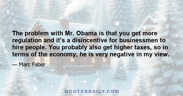 The problem with Mr. Obama is that you get more regulation and it's a disincentive for businessmen to hire people. You probably also get higher taxes, so in terms of the economy, he is very negative in my view.