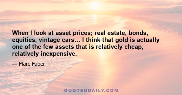 When I look at asset prices; real estate, bonds, equities, vintage cars… I think that gold is actually one of the few assets that is relatively cheap, relatively inexpensive.