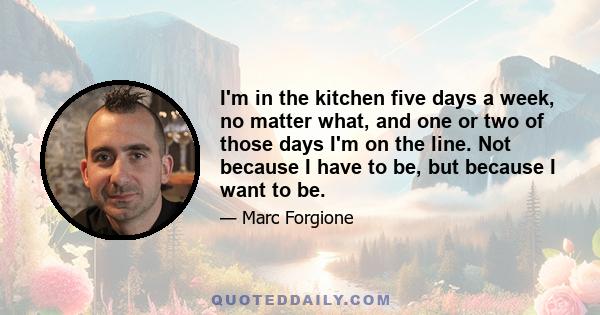 I'm in the kitchen five days a week, no matter what, and one or two of those days I'm on the line. Not because I have to be, but because I want to be.