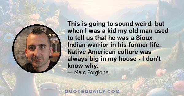 This is going to sound weird, but when I was a kid my old man used to tell us that he was a Sioux Indian warrior in his former life. Native American culture was always big in my house - I don't know why.