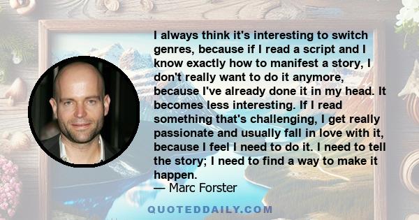 I always think it's interesting to switch genres, because if I read a script and I know exactly how to manifest a story, I don't really want to do it anymore, because I've already done it in my head. It becomes less