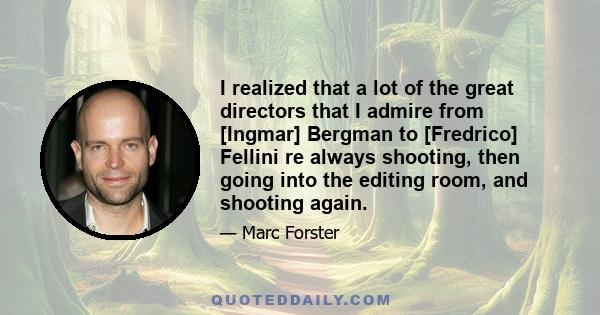 I realized that a lot of the great directors that I admire from [Ingmar] Bergman to [Fredrico] Fellini re always shooting, then going into the editing room, and shooting again.