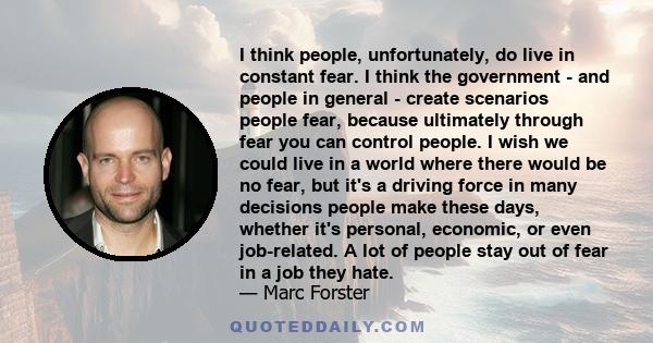 I think people, unfortunately, do live in constant fear. I think the government - and people in general - create scenarios people fear, because ultimately through fear you can control people. I wish we could live in a