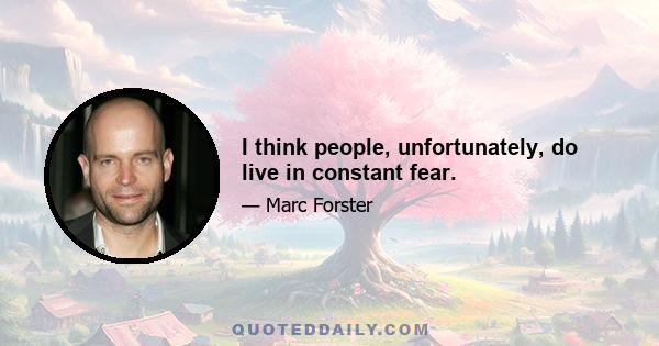 I think people, unfortunately, do live in constant fear.