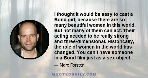 I thought it would be easy to cast a Bond girl, because there are so many beautiful women in this world. But not many of them can act. Their acting needed to be really strong and three-dimensional. Historically, the