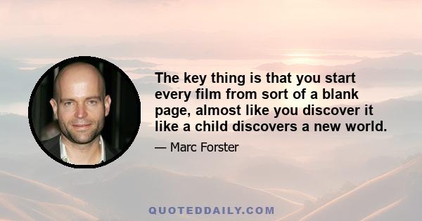 The key thing is that you start every film from sort of a blank page, almost like you discover it like a child discovers a new world.